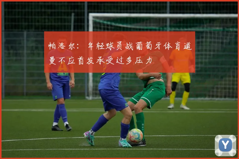 帕洛尔：年轻球员战葡萄牙体育道曼不应首发承受过多压力