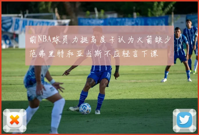 前NBA球员力挺乌度卡认为火箭缺少范弗里特和亚当斯不应轻言下课