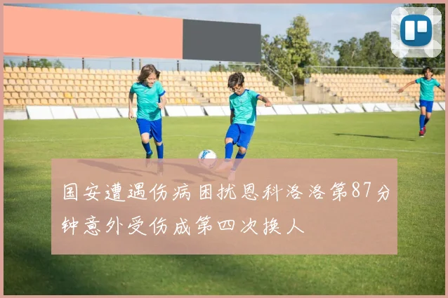 国安遭遇伤病困扰恩科洛洛第87分钟意外受伤成第四次换人