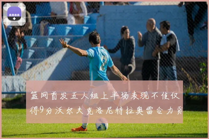 篮网首发五人组上半场表现不佳仅得9分沃尔夫克洛尼特拉奥雷合力贡献9分