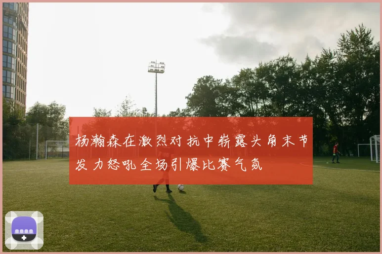 杨瀚森在激烈对抗中崭露头角末节发力怒吼全场引爆比赛气氛