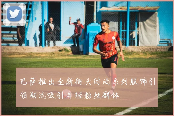 巴萨推出全新街头时尚系列服饰引领潮流吸引年轻粉丝群体